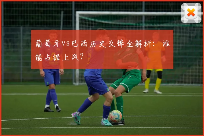 葡萄牙vs巴西历史交锋全解析:谁能占据上风?