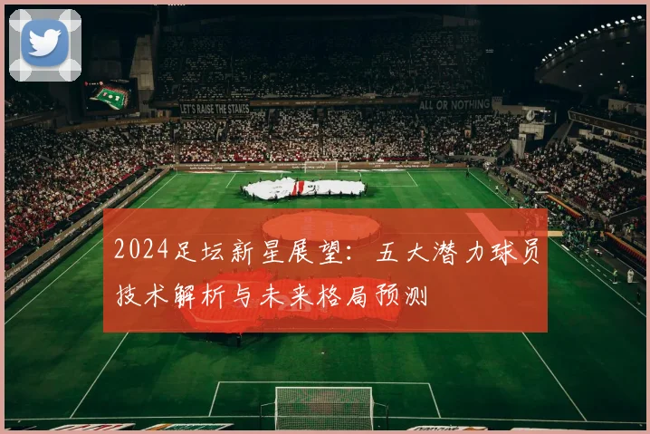 2024足坛新星展望:五大潜力球员技术解析与未来格局预测