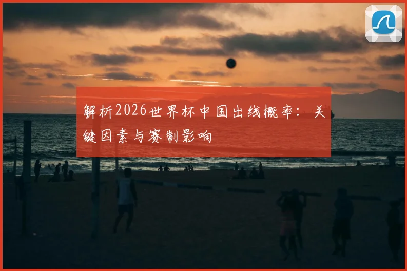 解析2026世界杯中国出线概率:关键因素与赛制影响