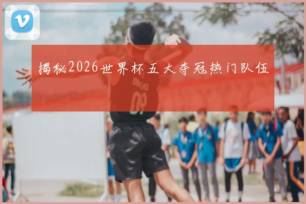 揭秘2026世界杯五大夺冠热门队伍