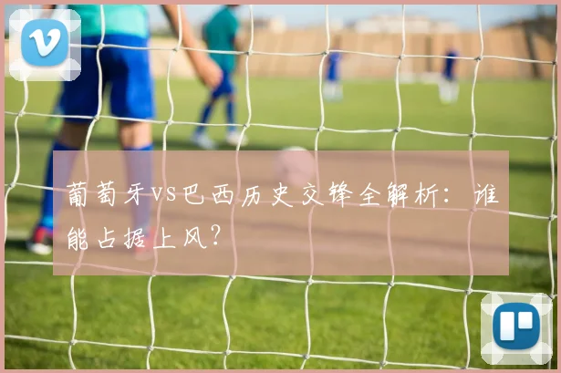 葡萄牙vs巴西历史交锋全解析:谁能占据上风?