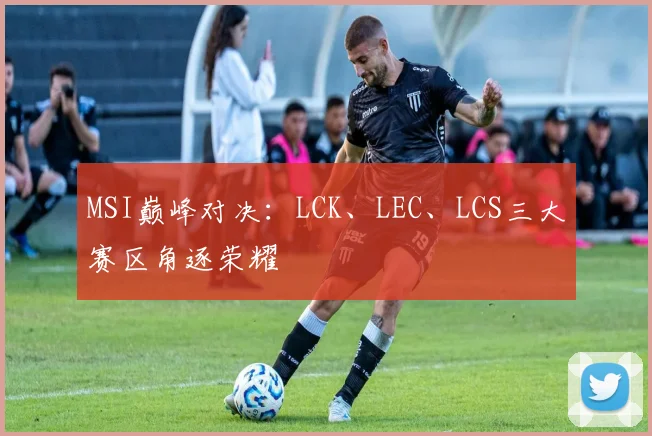 MSI巅峰对决：LCK、LEC、LCS三大赛区角逐荣耀