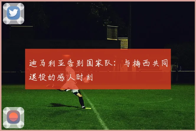 迪马利亚告别国家队:与梅西共同退役的感人时刻