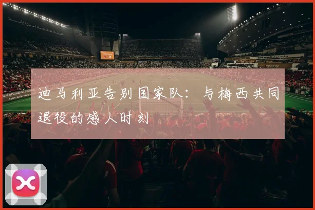 迪马利亚告别国家队:与梅西共同退役的感人时刻