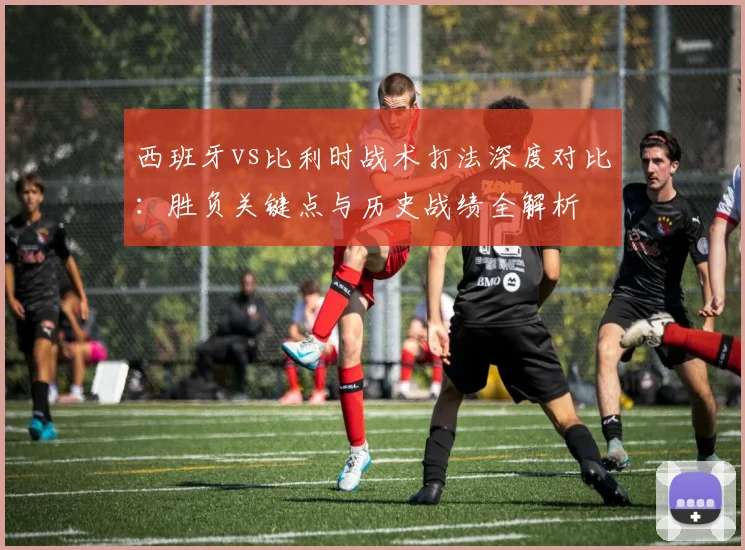 西班牙vs比利时战术打法深度对比：胜负关键点与历史战绩全解析