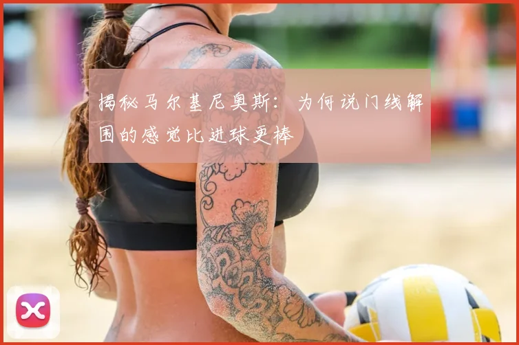 揭秘马尔基尼奥斯:为何说门线解围的感觉比进球更棒
