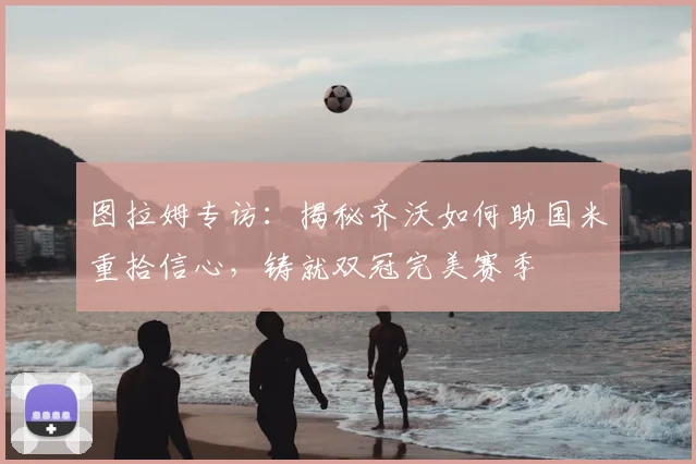 图拉姆专访：揭秘齐沃如何助国米重拾信心，铸就双冠完美赛季