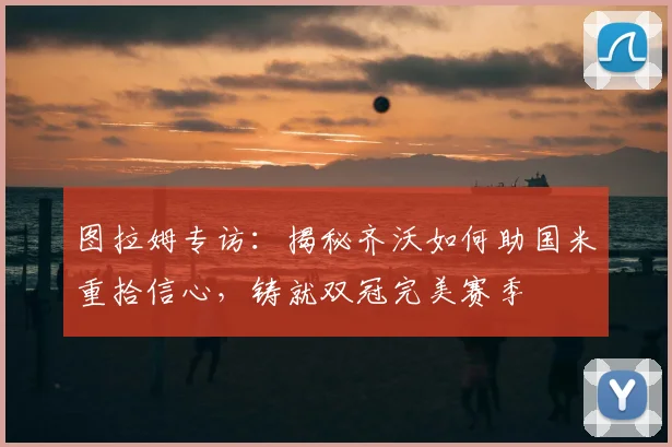 图拉姆专访：揭秘齐沃如何助国米重拾信心，铸就双冠完美赛季