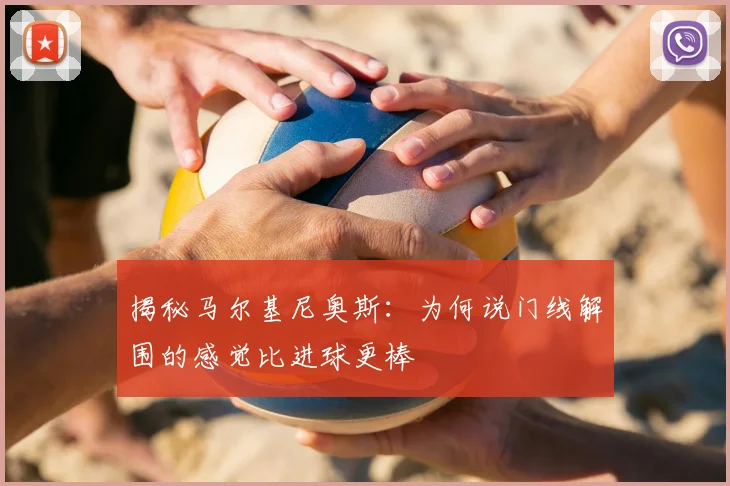 揭秘马尔基尼奥斯:为何说门线解围的感觉比进球更棒