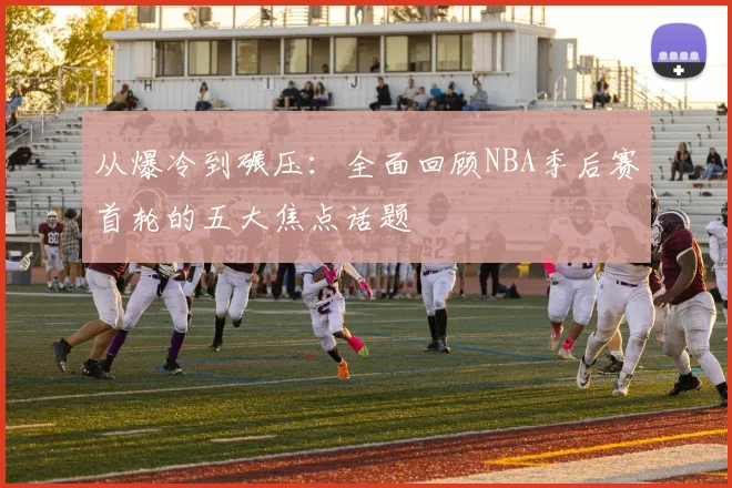 从爆冷到碾压：全面回顾NBA季后赛首轮的五大焦点话题